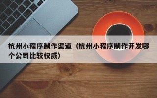 海东杭州小程序制作渠道（杭州小程序制作开发哪个公司比较权威）