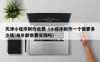 海东天津小程序制作收费（小程序制作一个需要多少钱!每年都需要交钱吗）